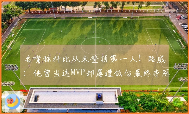 名嘴称科比从未登顶第一人！路威：他曾当选MVP却屡遭低估最终夺冠